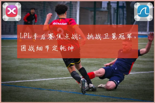LPL季后赛焦点战:挑战卫冕冠军,团战细节定乾坤