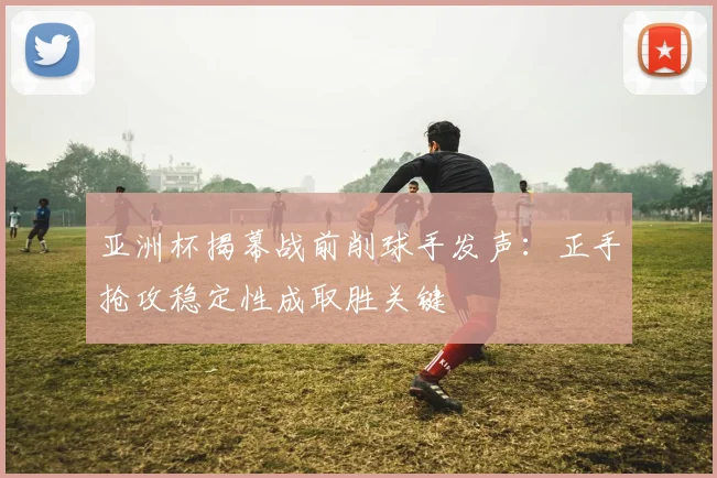 亚洲杯揭幕战前削球手发声：正手抢攻稳定性成取胜关键 - 2026世界杯