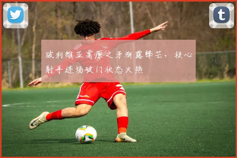 玻利维亚高原之矛渐露锋芒,核心射手连场破门状态火热
