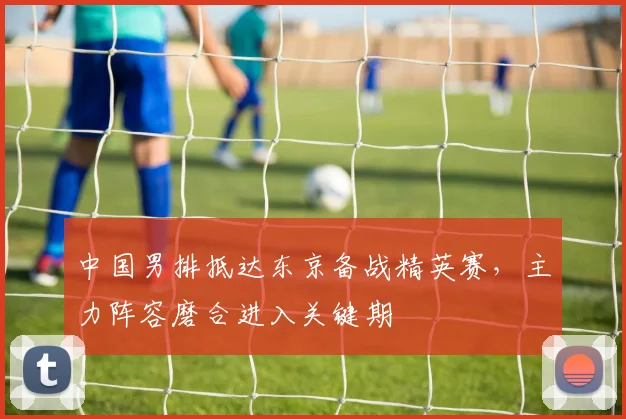 中国男排抵达东京备战精英赛，主力阵容磨合进入关键期