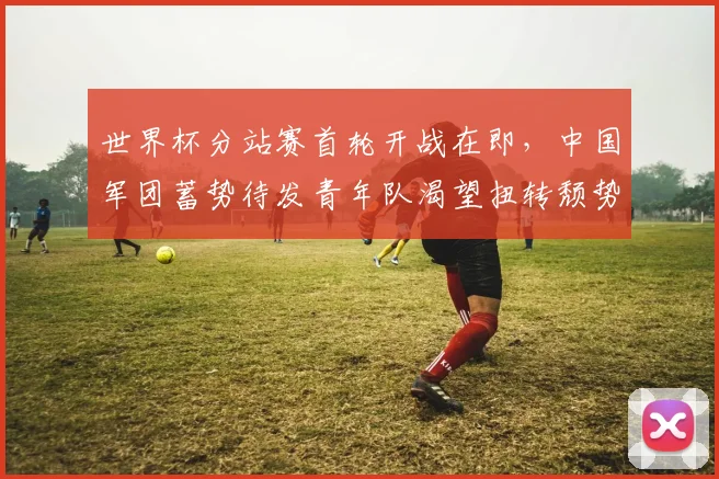 世界杯分站赛首轮开战在即,中国军团蓄势待发青年队渴望扭转颓势