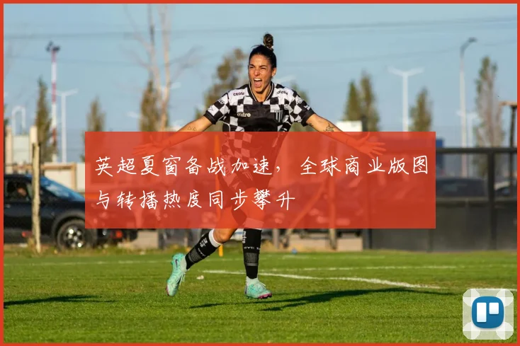 英超夏窗备战加速，全球商业版图与转播热度同步攀升