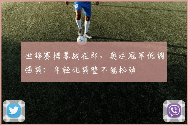 世锦赛揭幕战在即，奥运冠军低调强调：年轻化调整不能松劲