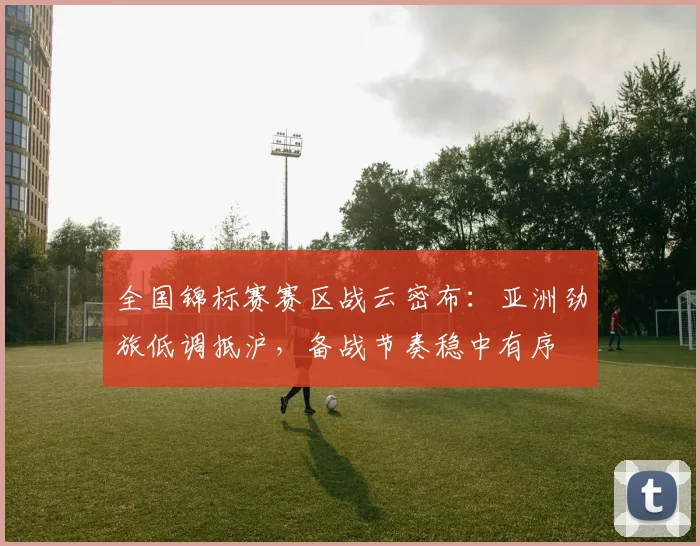 全国锦标赛赛区战云密布：亚洲劲旅低调抵沪，备战节奏稳中有序 - 2026世界杯