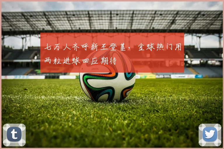七万人齐呼新王登基，金球热门用两粒进球回应期待