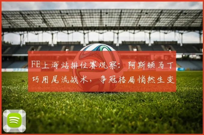 FE上海站排位赛观察：阿斯顿马丁巧用尾流战术，争冠格局悄然生变