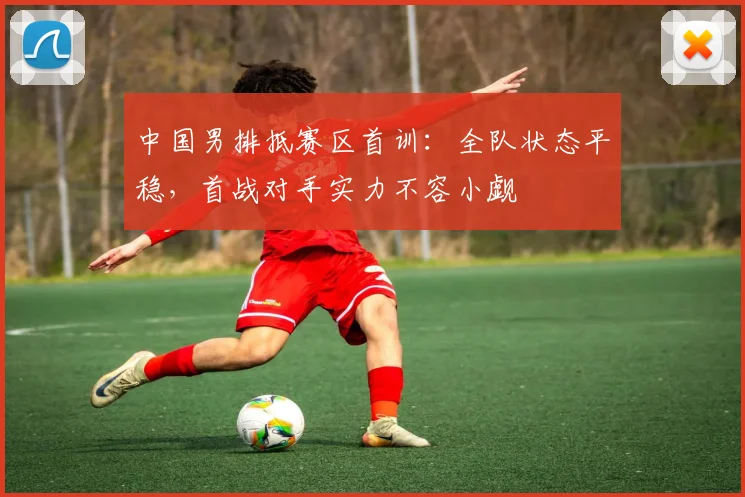 中国男排抵赛区首训:全队状态平稳,首战对手实力不容小觑