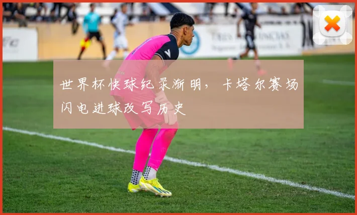 世界杯快球纪录渐明，卡塔尔赛场闪电进球改写历史