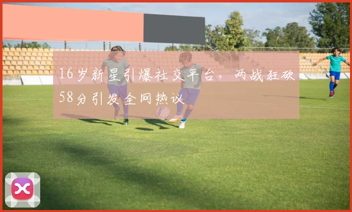16岁新星引爆社交平台，两战狂砍58分引发全网热议