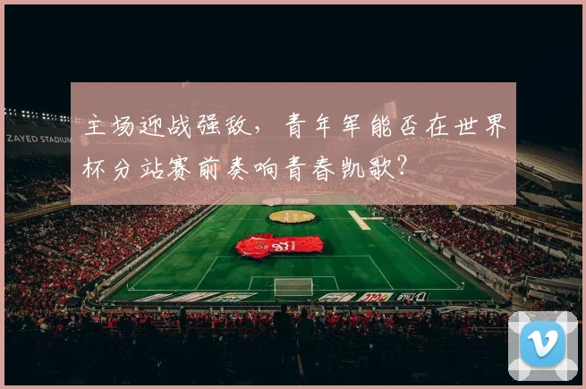 主场迎战强敌，青年军能否在世界杯分站赛前奏响青春凯歌？