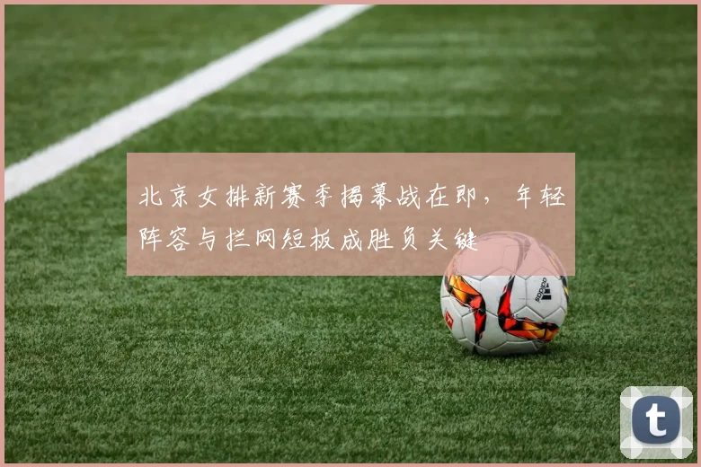 北京女排新赛季揭幕战在即，年轻阵容与拦网短板成胜负关键 - 2026世界杯