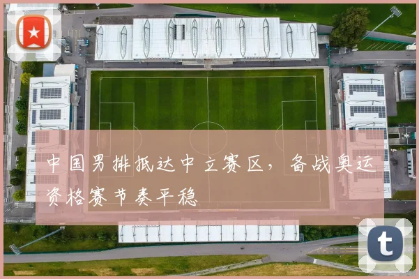 中国男排抵达中立赛区,备战奥运资格赛节奏平稳