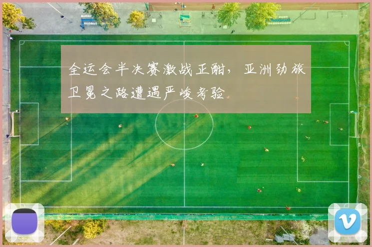 全运会半决赛激战正酣，亚洲劲旅卫冕之路遭遇严峻考验 - 2026世界杯