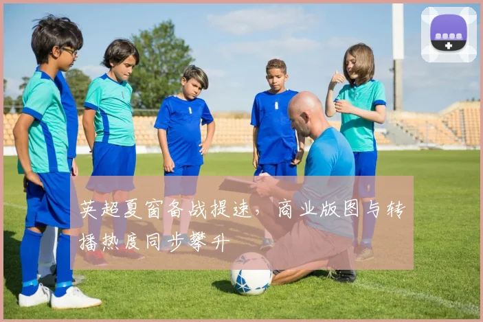 英超夏窗备战提速,商业版图与转播热度同步攀升