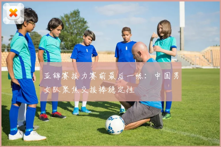 亚锦赛接力赛前最后一练：中国男女队聚焦交接棒稳定性 - 2026世界杯
