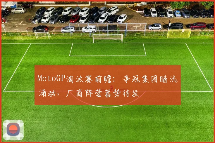 MotoGP淘汰赛前瞻:争冠集团暗流涌动,厂商阵营蓄势待发