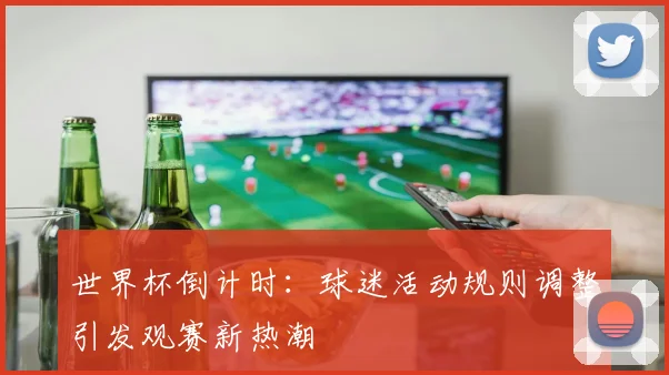 世界杯倒计时：球迷活动规则调整引发观赛新热潮