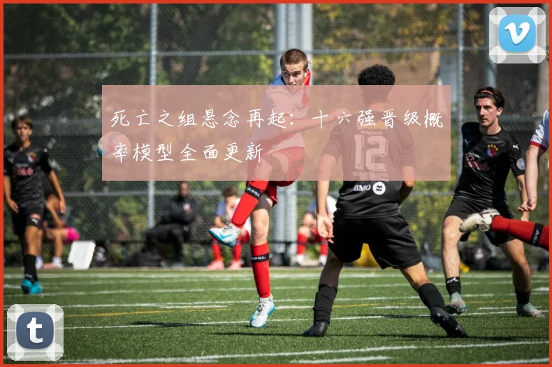 死亡之组悬念再起:十六强晋级概率模型全面更新