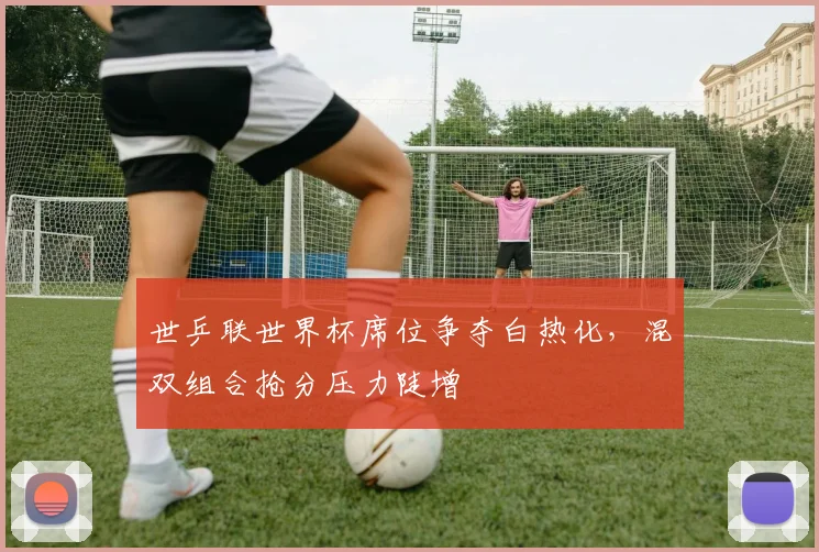 世乒联世界杯席位争夺白热化，混双组合抢分压力陡增