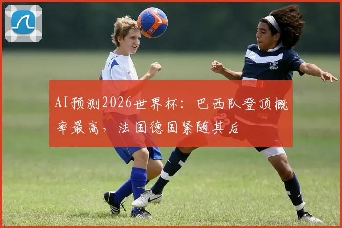 AI预测2026世界杯：巴西队登顶概率最高，法国德国紧随其后