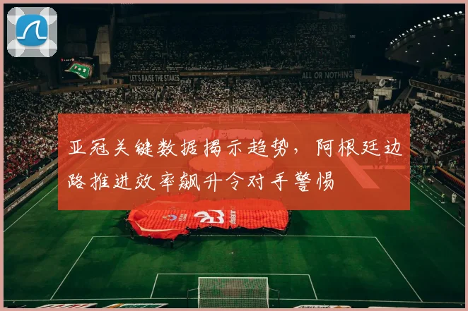 亚冠关键数据揭示趋势，阿根廷边路推进效率飙升令对手警惕
