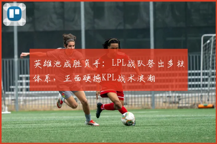 英雄池成胜负手：LPL战队祭出多核体系，正面硬撼KPL战术浪潮
