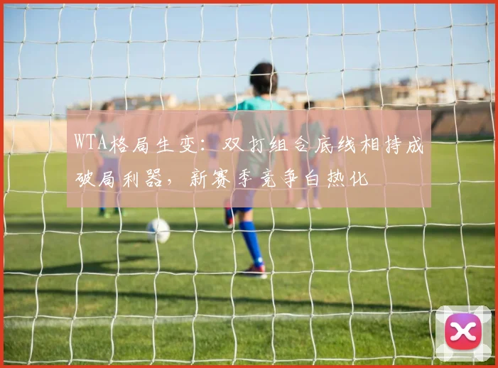 WTA格局生变：双打组合底线相持成破局利器，新赛季竞争白热化