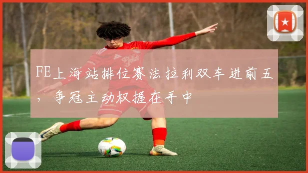 FE上海站排位赛法拉利双车进前五，争冠主动权握在手中