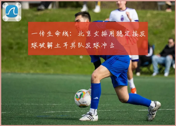 一传生命线：北京女排用稳定接发球破解土耳其队发球冲击