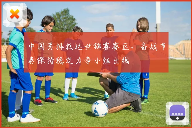中国男排抵达世锦赛赛区，备战节奏保持稳定力争小组出线