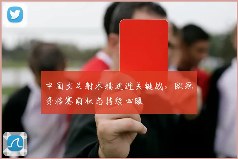 中国女足射术精进迎关键战，欧冠资格赛前状态持续回暖