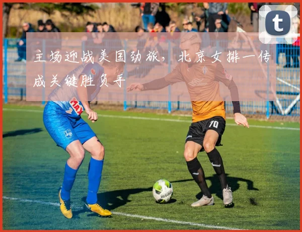 主场迎战美国劲旅，北京女排一传成关键胜负手