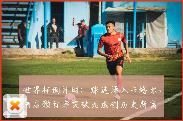 世界杯倒计时：球迷涌入卡塔尔，酒店预订率突破九成创历史新高