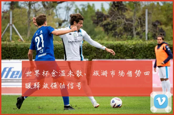 世界杯余温未散，旅游市场借势回暖释放强劲信号