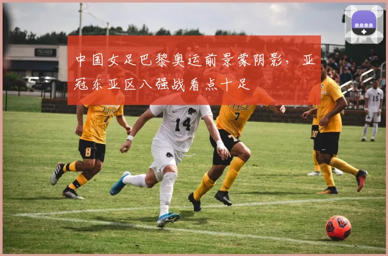 中国女足巴黎奥运前景蒙阴影,亚冠东亚区八强战看点十足