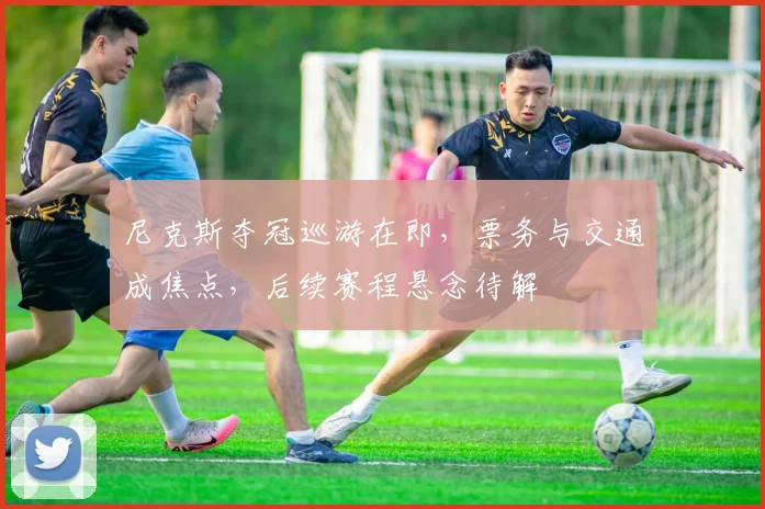 尼克斯夺冠巡游在即，票务与交通成焦点，后续赛程悬念待解