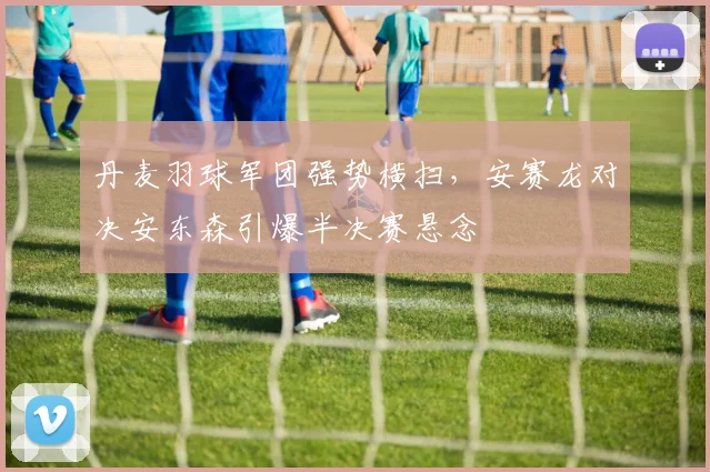 丹麦羽球军团强势横扫,安赛龙对决安东森引爆半决赛悬念