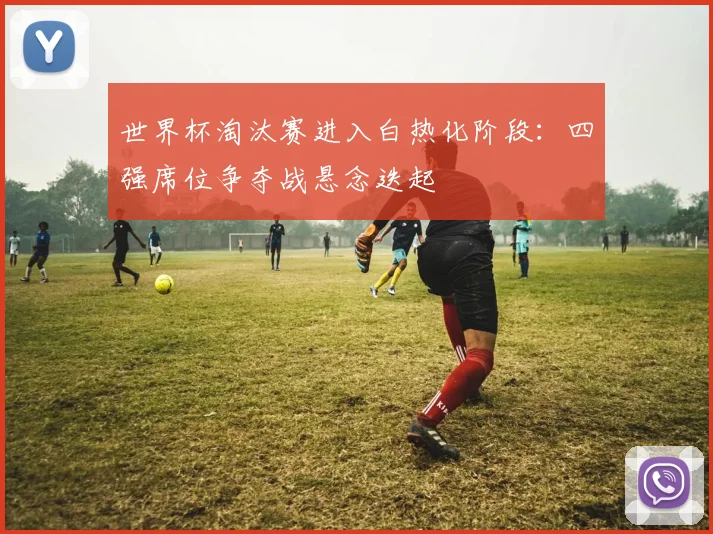 世界杯淘汰赛进入白热化阶段：四强席位争夺战悬念迭起