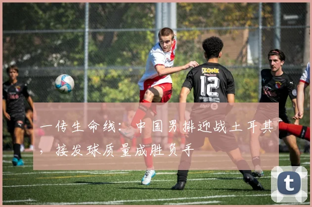 一传生命线：中国男排迎战土耳其，接发球质量成胜负手