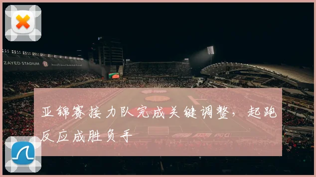 亚锦赛接力队完成关键调整，起跑反应成胜负手 - 2026世界杯