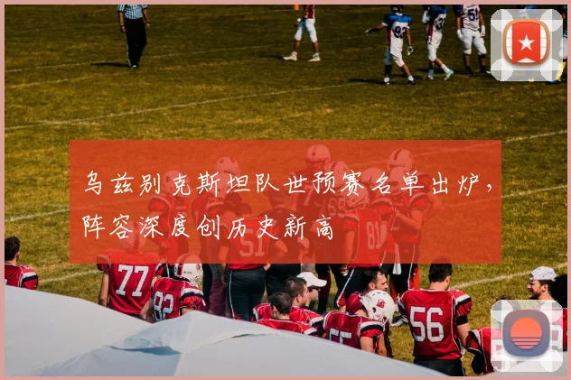 乌兹别克斯坦队世预赛名单出炉，阵容深度创历史新高