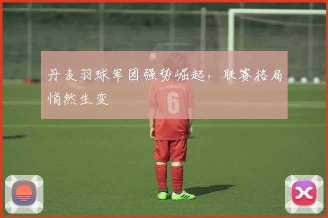 丹麦羽球军团强势崛起,联赛格局悄然生变