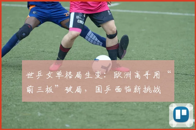 世乒女单格局生变：欧洲高手用“前三板”破局，国乒面临新挑战