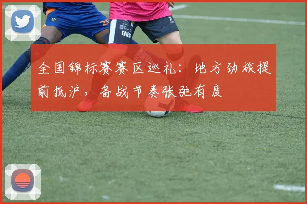 全国锦标赛赛区巡礼：地方劲旅提前抵沪，备战节奏张弛有度 - 2026世界杯