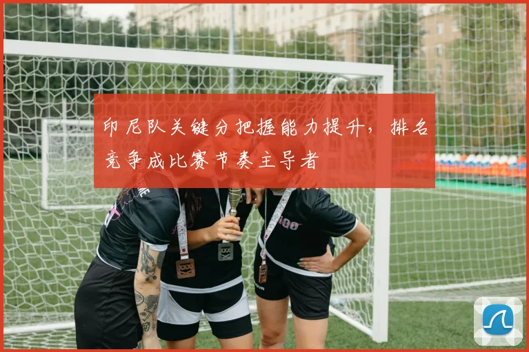印尼队关键分把握能力提升,排名竞争成比赛节奏主导者