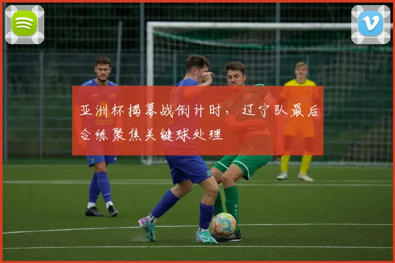 亚洲杯揭幕战倒计时，辽宁队最后合练聚焦关键球处理 - 2026世界杯