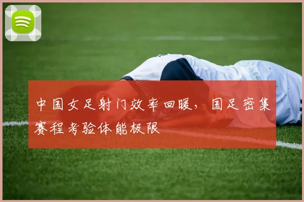 中国女足射门效率回暖,国足密集赛程考验体能极限