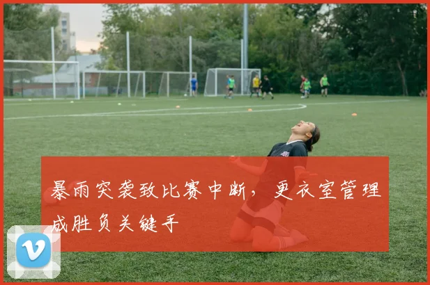 暴雨突袭致比赛中断，更衣室管理成胜负关键手