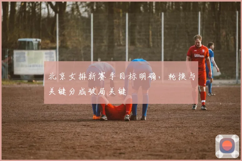 北京女排新赛季目标明确,轮换与关键分成破局关键