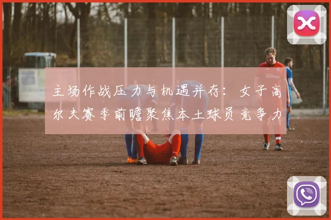 主场作战压力与机遇并存:女子高尔夫赛季前瞻聚焦本土球员竞争力
